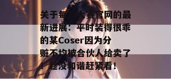 关于每日大赛官网的最新进展：平时装得很乖的某Coser因为分赃不均被合伙人给卖了！趁没和谐赶紧看！