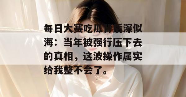 每日大赛吃瓜背后深似海:当年被强行压下去的真相,这波操作属实给我整不会了。