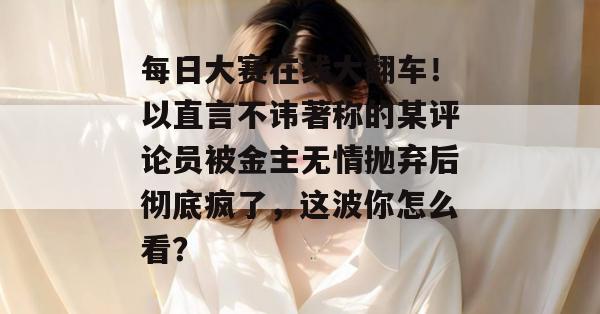 每日大赛在线大翻车!以直言不讳著称的某评论员被金主无情抛弃后彻底疯了,这波你怎么看? 每日大赛在线大翻车!以直言不讳著称的某评论员被金主无情抛弃后彻底疯了,这波你怎么看?