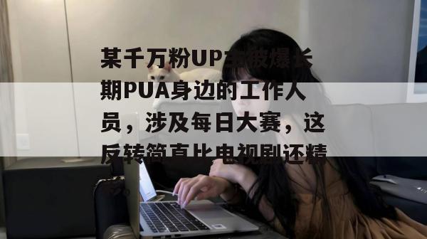 某千万粉UP主被爆长期PUA身边的工作人员，涉及每日大赛，这反转简直比电视剧还精彩。