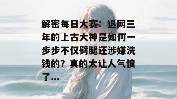 解密每日大赛：退网三年的上古大神是如何一步步不仅劈腿还涉嫌洗钱的？真的太让人气愤了...