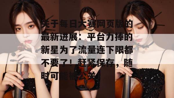 关于每日大赛网页版的最新进展:平台力捧的新星为了流量连下限都不要了!赶紧保存,随时可能被公关! 关于每日大赛网页版的最新进展:平台力捧的新星为了流量连下限都不要了!赶紧保存,随时可能被公关!