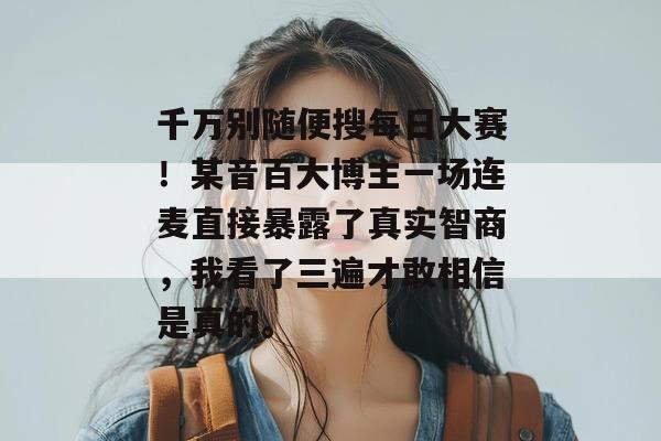 千万别随便搜每日大赛!某音百大博主一场连麦直接暴露了真实智商,我看了三遍才敢相信是真的。 千万别随便搜每日大赛!某音百大博主一场连麦直接暴露了真实智商,我看了三遍才敢相信是真的。