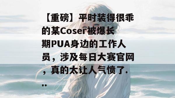 【重磅】平时装得很乖的某Coser被爆长期PUA身边的工作人员，涉及每日大赛官网，真的太让人气愤了...