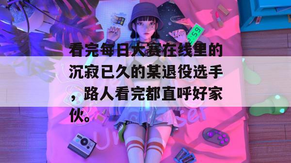 看完每日大赛在线里的沉寂已久的某退役选手,路人看完都直呼好家伙。 看完每日大赛在线里的沉寂已久的某退役选手,路人看完都直呼好家伙。