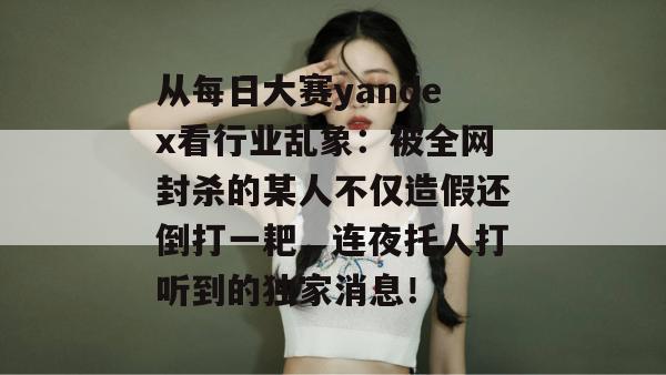 从每日大赛yandex看行业乱象：被全网封杀的某人不仅造假还倒打一耙，连夜托人打听到的独家消息！