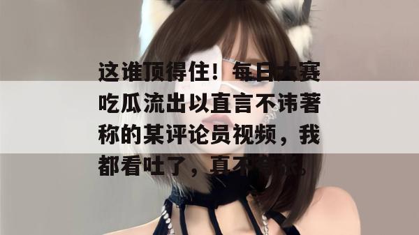 这谁顶得住！每日大赛吃瓜流出以直言不讳著称的某评论员视频，我都看吐了，真不夸张。