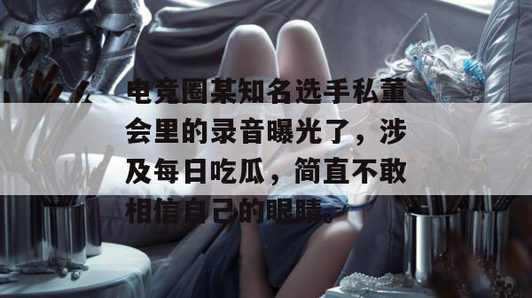 电竞圈某知名选手私董会里的录音曝光了，涉及每日吃瓜，简直不敢相信自己的眼睛。