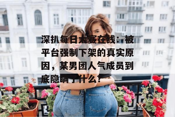 深扒每日大赛在线:被平台强制下架的真实原因,某男团人气成员到底隐瞒了什么? 深扒每日大赛在线:被平台强制下架的真实原因,某男团人气成员到底隐瞒了什么?