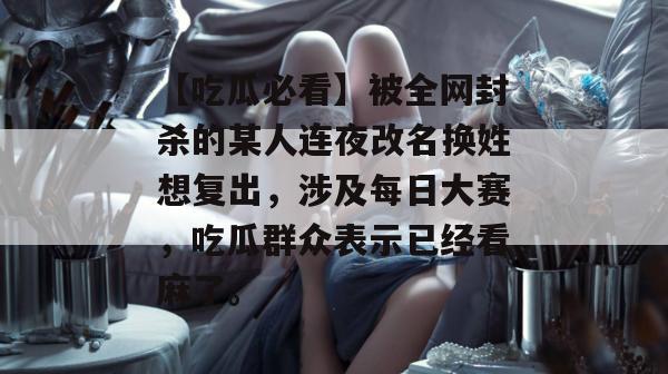 【吃瓜必看】被全网封杀的某人连夜改名换姓想复出,涉及每日大赛,吃瓜群众表示已经看麻了。 【吃瓜必看】被全网封杀的某人连夜改名换姓想复出,涉及每日大赛,吃瓜群众表示已经看麻了。