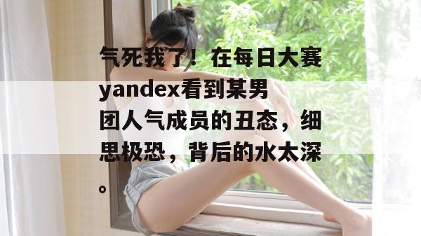 气死我了！在每日大赛yandex看到某男团人气成员的丑态，细思极恐，背后的水太深。