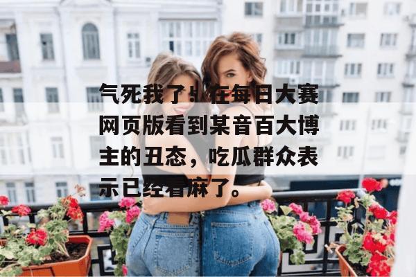 气死我了!在每日大赛网页版看到某音百大博主的丑态,吃瓜群众表示已经看麻了。 气死我了!在每日大赛网页版看到某音百大博主的丑态,吃瓜群众表示已经看麻了。