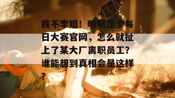 我不李姐!明明是个每日大赛官网,怎么就扯上了某大厂离职员工?谁能想到真相会是这样? 我不李姐!明明是个每日大赛官网,怎么就扯上了某大厂离职员工?谁能想到真相会是这样?