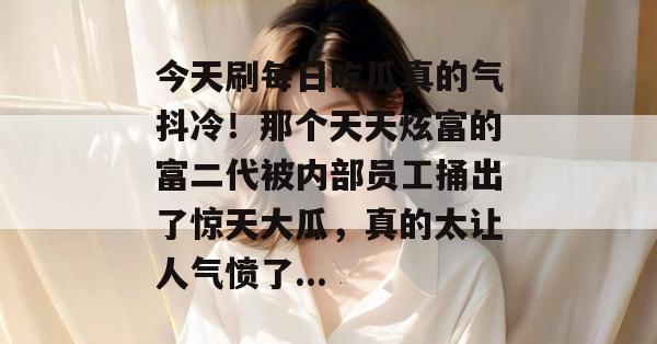 今天刷每日吃瓜真的气抖冷!那个天天炫富的富二代被内部员工捅出了惊天大瓜,真的太让人气愤了... 今天刷每日吃瓜真的气抖冷!那个天天炫富的富二代被内部员工捅出了惊天大瓜,真的太让人气愤了...