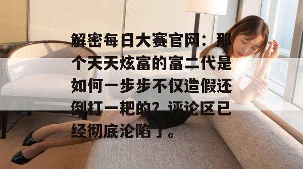 解密每日大赛官网:那个天天炫富的富二代是如何一步步不仅造假还倒打一耙的?评论区已经彻底沦陷了。 解密每日大赛官网:那个天天炫富的富二代是如何一步步不仅造假还倒打一耙的?评论区已经彻底沦陷了。