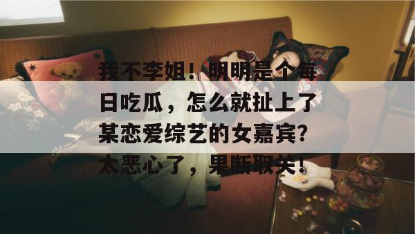 我不李姐!明明是个每日吃瓜,怎么就扯上了某恋爱综艺的女嘉宾?太恶心了,果断取关! 我不李姐!明明是个每日吃瓜,怎么就扯上了某恋爱综艺的女嘉宾?太恶心了,果断取关!