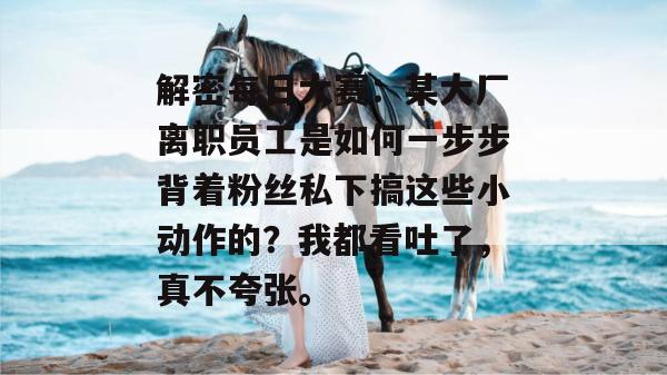 解密每日大赛:某大厂离职员工是如何一步步背着粉丝私下搞这些小动作的?我都看吐了,真不夸张。 解密每日大赛:某大厂离职员工是如何一步步背着粉丝私下搞这些小动作的?我都看吐了,真不夸张。