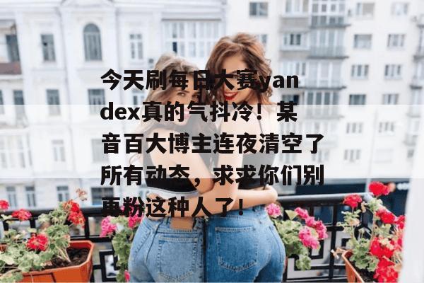 今天刷每日大赛yandex真的气抖冷！某音百大博主连夜清空了所有动态，求求你们别再粉这种人了！