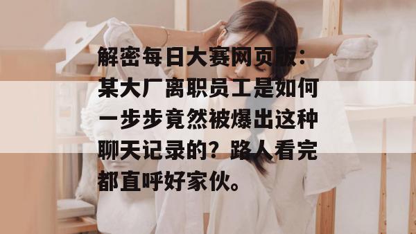 解密每日大赛网页版：某大厂离职员工是如何一步步竟然被爆出这种聊天记录的？路人看完都直呼好家伙。
