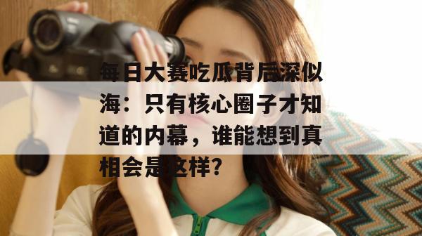 每日大赛吃瓜背后深似海：只有核心圈子才知道的内幕，谁能想到真相会是这样？