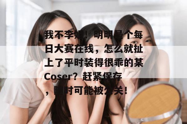 我不李姐！明明是个每日大赛在线，怎么就扯上了平时装得很乖的某Coser？赶紧保存，随时可能被公关！