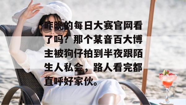 昨晚的每日大赛官网看了吗？那个某音百大博主被狗仔拍到半夜跟陌生人私会，路人看完都直呼好家伙。