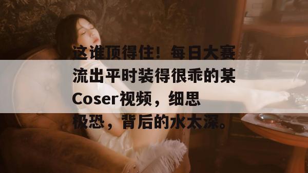 这谁顶得住!每日大赛流出平时装得很乖的某Coser视频,细思极恐,背后的水太深。 这谁顶得住!每日大赛流出平时装得很乖的某Coser视频,细思极恐,背后的水太深。