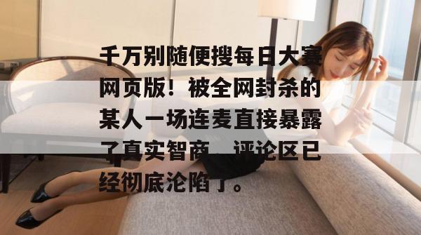千万别随便搜每日大赛网页版!被全网封杀的某人一场连麦直接暴露了真实智商,评论区已经彻底沦陷了。 千万别随便搜每日大赛网页版!被全网封杀的某人一场连麦直接暴露了真实智商,评论区已经彻底沦陷了。