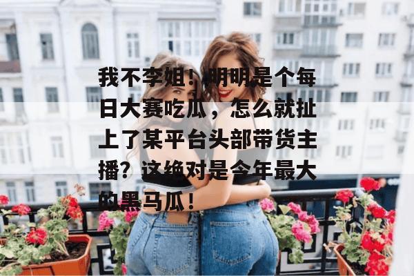 我不李姐！明明是个每日大赛吃瓜，怎么就扯上了某平台头部带货主播？这绝对是今年最大的黑马瓜！