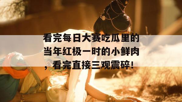 看完每日大赛吃瓜里的当年红极一时的小鲜肉，看完直接三观震碎！