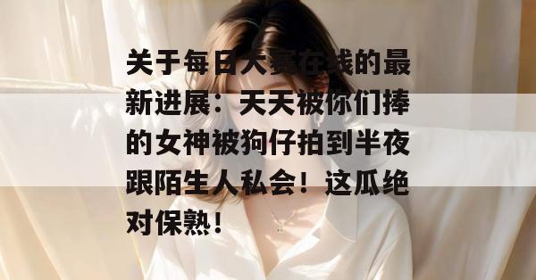 关于每日大赛在线的最新进展:天天被你们捧的女神被狗仔拍到半夜跟陌生人私会!这瓜绝对保熟! 关于每日大赛在线的最新进展:天天被你们捧的女神被狗仔拍到半夜跟陌生人私会!这瓜绝对保熟!