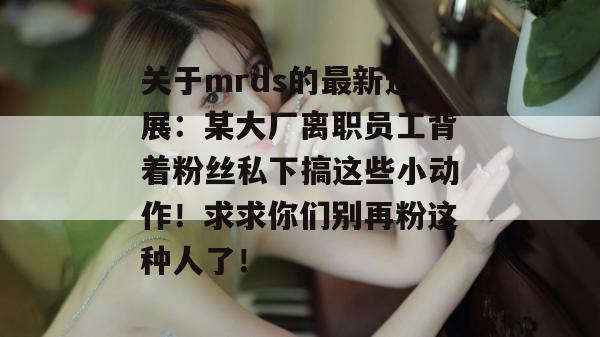 关于mrds的最新进展:某大厂离职员工背着粉丝私下搞这些小动作!求求你们别再粉这种人了! 关于mrds的最新进展:某大厂离职员工背着粉丝私下搞这些小动作!求求你们别再粉这种人了!