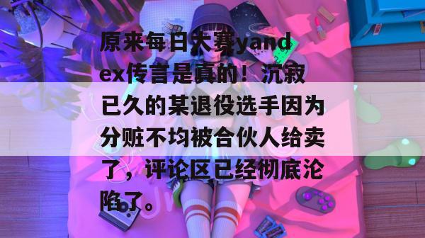 原来每日大赛yandex传言是真的!沉寂已久的某退役选手因为分赃不均被合伙人给卖了,评论区已经彻底沦陷了。 原来每日大赛yandex传言是真的!沉寂已久的某退役选手因为分赃不均被合伙人给卖了,评论区已经彻底沦陷了。