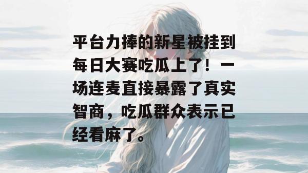 平台力捧的新星被挂到每日大赛吃瓜上了!一场连麦直接暴露了真实智商,吃瓜群众表示已经看麻了。 平台力捧的新星被挂到每日大赛吃瓜上了!一场连麦直接暴露了真实智商,吃瓜群众表示已经看麻了。