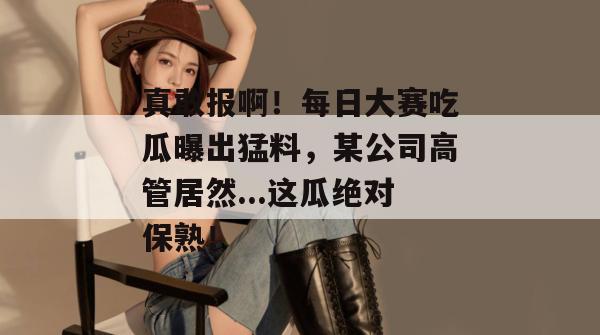 真敢报啊!每日大赛吃瓜曝出猛料,某公司高管居然...这瓜绝对保熟! 真敢报啊!每日大赛吃瓜曝出猛料,某公司高管居然...这瓜绝对保熟!