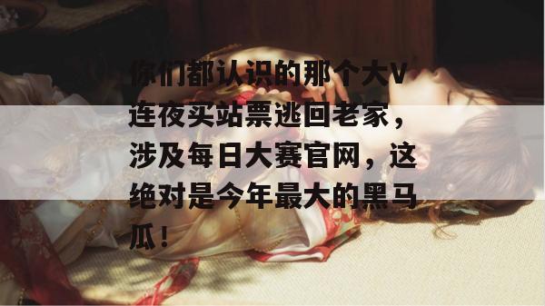 你们都认识的那个大V连夜买站票逃回老家,涉及每日大赛官网,这绝对是今年最大的黑马瓜! 你们都认识的那个大V连夜买站票逃回老家,涉及每日大赛官网,这绝对是今年最大的黑马瓜!