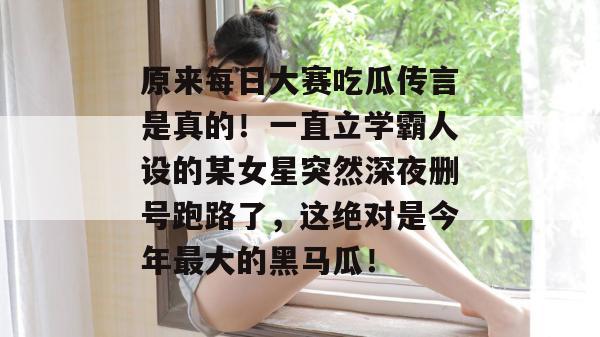 原来每日大赛吃瓜传言是真的！一直立学霸人设的某女星突然深夜删号跑路了，这绝对是今年最大的黑马瓜！