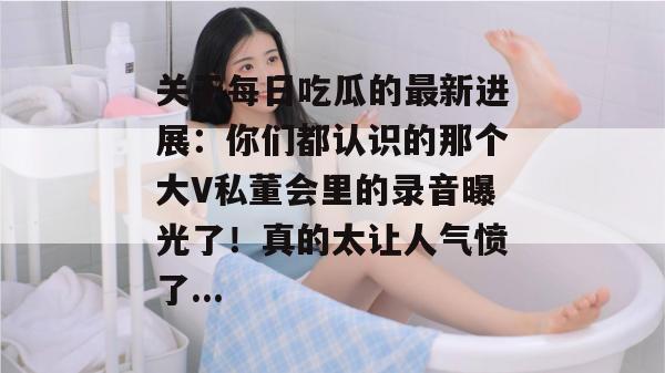 关于每日吃瓜的最新进展:你们都认识的那个大V私董会里的录音曝光了!真的太让人气愤了... 关于每日吃瓜的最新进展:你们都认识的那个大V私董会里的录音曝光了!真的太让人气愤了...