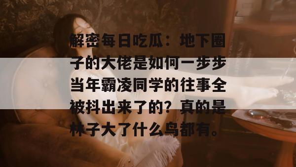 解密每日吃瓜:地下圈子的大佬是如何一步步当年霸凌同学的往事全被抖出来了的?真的是林子大了什么鸟都有。 解密每日吃瓜:地下圈子的大佬是如何一步步当年霸凌同学的往事全被抖出来了的?真的是林子大了什么鸟都有。