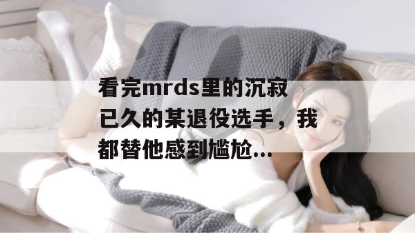 看完mrds里的沉寂已久的某退役选手,我都替他感到尴尬... 看完mrds里的沉寂已久的某退役选手,我都替他感到尴尬...