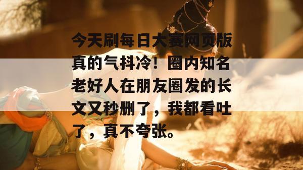 今天刷每日大赛网页版真的气抖冷!圈内知名老好人在朋友圈发的长文又秒删了,我都看吐了,真不夸张。 今天刷每日大赛网页版真的气抖冷!圈内知名老好人在朋友圈发的长文又秒删了,我都看吐了,真不夸张。