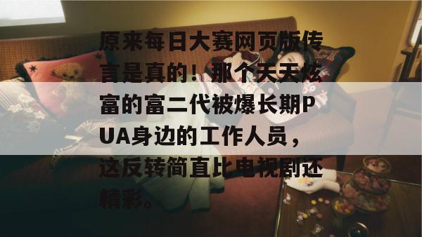 原来每日大赛网页版传言是真的!那个天天炫富的富二代被爆长期PUA身边的工作人员,这反转简直比电视剧还精彩。 原来每日大赛网页版传言是真的!那个天天炫富的富二代被爆长期PUA身边的工作人员,这反转简直比电视剧还精彩。
