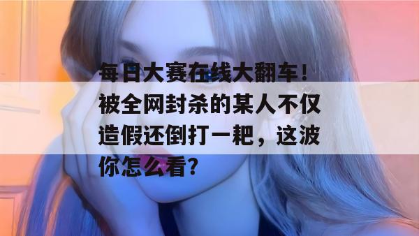 每日大赛在线大翻车！被全网封杀的某人不仅造假还倒打一耙，这波你怎么看？
