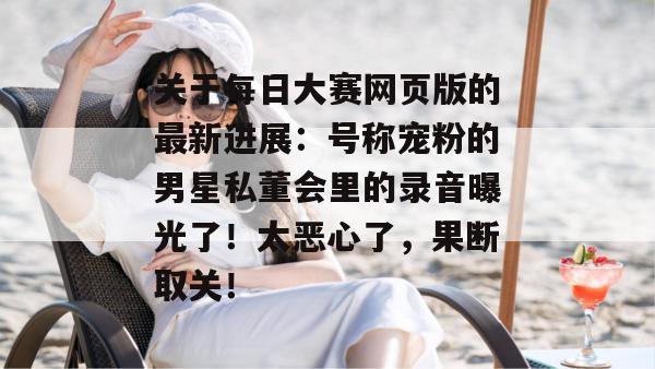 关于每日大赛网页版的最新进展：号称宠粉的男星私董会里的录音曝光了！太恶心了，果断取关！