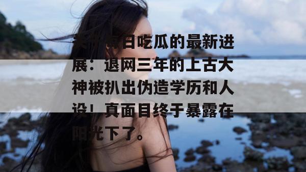 关于每日吃瓜的最新进展:退网三年的上古大神被扒出伪造学历和人设!真面目终于暴露在阳光下了。 关于每日吃瓜的最新进展:退网三年的上古大神被扒出伪造学历和人设!真面目终于暴露在阳光下了。