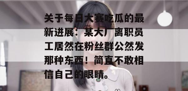 关于每日大赛吃瓜的最新进展:某大厂离职员工居然在粉丝群公然发那种东西!简直不敢相信自己的眼睛。 关于每日大赛吃瓜的最新进展:某大厂离职员工居然在粉丝群公然发那种东西!简直不敢相信自己的眼睛。
