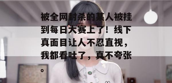 被全网封杀的某人被挂到每日大赛上了!线下真面目让人不忍直视,我都看吐了,真不夸张。 被全网封杀的某人被挂到每日大赛上了!线下真面目让人不忍直视,我都看吐了,真不夸张。