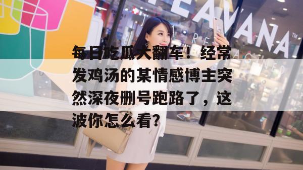 每日吃瓜大翻车!经常发鸡汤的某情感博主突然深夜删号跑路了,这波你怎么看? 每日吃瓜大翻车!经常发鸡汤的某情感博主突然深夜删号跑路了,这波你怎么看?