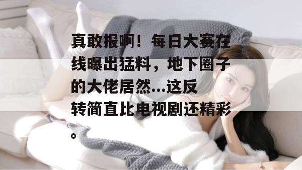真敢报啊!每日大赛在线曝出猛料,地下圈子的大佬居然...这反转简直比电视剧还精彩。 真敢报啊!每日大赛在线曝出猛料,地下圈子的大佬居然...这反转简直比电视剧还精彩。