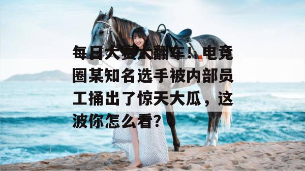每日大赛大翻车！电竞圈某知名选手被内部员工捅出了惊天大瓜，这波你怎么看？